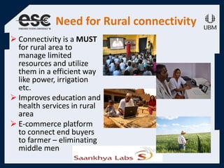 Need for Rural connectivity
 Connectivity is a MUST
for rural area to
manage limited
resources and utilize
them in a efficient way
like power, irrigation
etc.
 Improves education and
health services in rural
area
 E-commerce platform
to connect end buyers
to farmer – eliminating
middle men
 