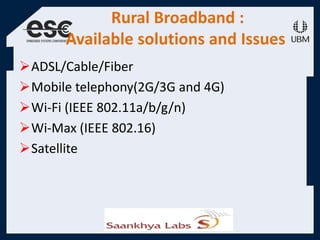 Rural Broadband :
Available solutions and Issues
ADSL/Cable/Fiber
Mobile telephony(2G/3G and 4G)
Wi-Fi (IEEE 802.11a/b/g/n)
Wi-Max (IEEE 802.16)
Satellite
 