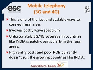 Mobile telephony
(3G and 4G)
This is one of the fast and scalable ways to
connect rural area.
Involves costly wave spectrum
Unfortunately 3G/4G coverage in countries
like INDIA is patchy, particularly in the rural
areas.
High entry costs and poor ROIs currently
doesn’t suit the growing countries like INDIA.
 