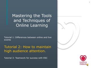 1




       Mastering the Tools
       and Techniques of
        Online Learning

Tutorial 1: Differences between online and live
events


Tutorial 2: How to maintain
high audience attention.
Tutorial 3: Teamwork for success with ESC
 