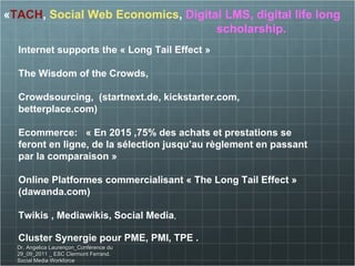 « TACH ,  Social Web Economics ,  Digital LMS, digital life long  scholarship. Internet supports the « Long Tail Effect » The Wisdom of the Crowds, Crowdsourcing,  (startnext.de, kickstarter.com, betterplace.com) Ecommerce:  « En 2015 ,75% des achats et prestations se feront en ligne, de la sélection jusqu’au règlement en passant par la comparaison » Online Platformes commercialisant « The Long Tail Effect » (dawanda.com) Twikis , Mediawikis, Social Media , Cluster Synergie pour PME, PMI, TPE . Dr. Angelica Laurençon_Conférence du 29_09_2011 _ ESC Clermont Ferrand. Social Media Workforce 