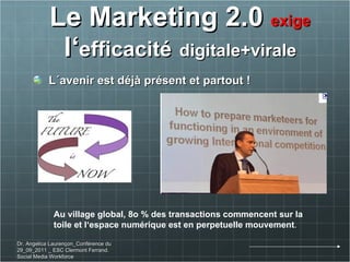 Le Marketing 2.0  exige  l‘ efficacité   digitale+virale L´avenir est déjà présent et partout ! Au village global, 8o % des transactions commencent sur la  toile et l‘espace numérique est en perpetuelle mouvement . Dr. Angelica Laurençon_Conférence du 29_09_2011 _ ESC Clermont Ferrand. Social Media Workforce 