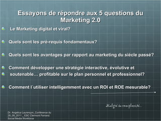 Essayons de répondre aux 5 questions du Marketing 2.0 Le Marketing digital et viral?  Quels sont les pré-requis fondamentaux? Quels sont les avantages par rapport au marketing du siécle passé? Comment développer une stratégie interactive, évolutive et soutenable… profitable sur le plan personnel et professionnel? Comment l´utiliser intelligemment avec un ROI et ROE mesurable?  Malgré sa complexité.. Dr. Angelica Laurençon_Conférence du 29_09_2011 _ ESC Clermont Ferrand. Social Media Workforce 