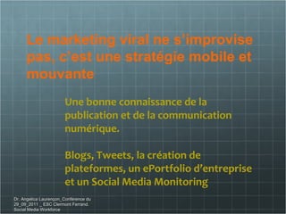 Le marketing viral ne s’improvise pas, c’est une stratégie mobile et mouvante Une bonne connaissance de la publication et de la communication numérique. Blogs, Tweets, la création de  plateformes, un ePortfolio d’entreprise et un Social Media Monitoring  Dr. Angelica Laurençon_Conférence du 29_09_2011 _ ESC Clermont Ferrand. Social Media Workforce 