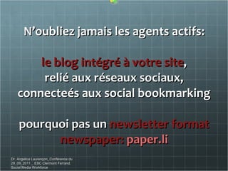 N’oubliez jamais les agents actifs: le blog intégré à votre site , relié aux réseaux sociaux, connecteés aux social bookmarking pourquoi pas un  newsletter format newspaper:  paper.li Dr. Angelica Laurençon_Conférence du 29_09_2011 _ ESC Clermont Ferrand. Social Media Workforce 