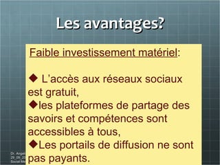 Les avantages? Dr. Angelica Laurençon_Conférence du 29_09_2011 _ ESC Clermont Ferrand. Social Media Workforce Faible investissement matériel : L’accès aux réseaux sociaux est gratuit,  les plateformes de partage des savoirs et compétences sont accessibles à tous,  Les portails de diffusion ne sont pas payants. 