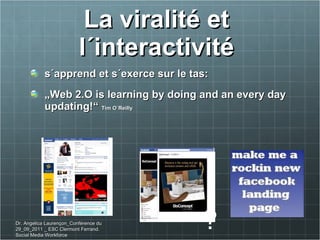 La viralité et  l´interactivité  s´apprend et s´exerce sur le tas:  „ Web 2.O is learning by doing and an every day updating! “  Tim O´Reilly ? Dr. Angelica Laurençon_Conférence du 29_09_2011 _ ESC Clermont Ferrand. Social Media Workforce 
