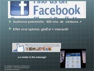 Audience potentielle:  600 mio. de  visiteurs..+  Effet viral optimal, glo c al + interactif:  „ Le media is the message “. Dr. Angelica Laurençon_Conférence du 29_09_2011 _ ESC Clermont Ferrand. Social Media Workforce 