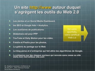 Un site  http://www  autour duquel s ‘agrègent les outils du Web 2.0  Les alertes et un Social Media Dashboard,  les SEO et Google Ads + Analytics,  Les auxiliaires de publications:  Slideshare.net pour PPP YouTube et Daily Motion pour les vidéo,  Fotolia et Pixelia pour les photos, La galérie du partage sur le Web  Le blog perso et d´entreprise qui fait attire les algorithmes de Google.  La présence sur les réseaux sociaux qui renvoie sans cesse au site  www.mon merveilleux site.com Dr. Angelica Laurençon_Conférence du 29_09_2011 _ ESC Clermont Ferrand. Social Media Workforce Est votre eporfolio, votre certificat Web 2.0 