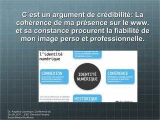 C´est un argument de crédibilité: La cohérence de ma présence sur le www. et sa constance procurent la fiabilité de mon image perso et professionnelle. Dr. Angelica Laurençon_Conférence du 29_09_2011 _ ESC Clermont Ferrand. Social Media Workforce 