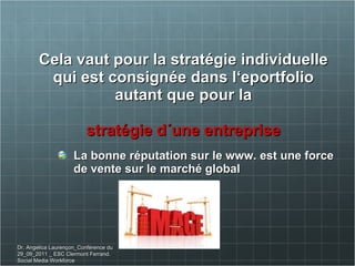   Cela vaut pour la stratégie individuelle qui est consignée dans l‘eportfolio autant que pour la stratégie d´une entreprise La bonne réputation sur le www. est une force de vente sur le marché global Dr. Angelica Laurençon_Conférence du 29_09_2011 _ ESC Clermont Ferrand. Social Media Workforce 