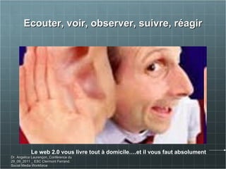 Ecouter, voir, observer, suivre, réagir Le web 2.0 vous livre tout à domicile….et il vous faut absolument Dr. Angelica Laurençon_Conférence du 29_09_2011 _ ESC Clermont Ferrand. Social Media Workforce 
