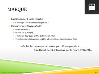 MARQUE
 Positionnement sur le marché
 Challenger face au leader Voyages SNCF
 Concurrence : Voyages SNCF
 Filiale de la SNCF
 Leader sur le marché
 4 milliards d’euros de Chiffre d’affaires en 2013
 75 millions de billets vendus en 2013 VS 1, 8 millions pour Capitaine Train
« On fait la course avec un acteur parti 12 ans plus tôt »
Jean Daniel Guyot, interviewé par le Figaro, 2/12/2014
ESC 127 AUDIT DE SITE_BAUDOUIN MARILYNE 10
 