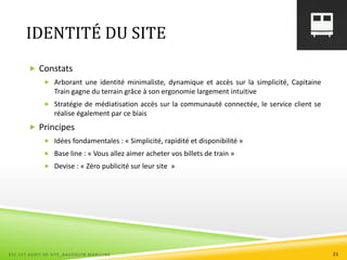 IDENTITÉ DU SITE
 Constats
 Arborant une identité minimaliste, dynamique et accès sur la simplicité, Capitaine
Train gagne du terrain grâce à son ergonomie largement intuitive
 Stratégie de médiatisation accès sur la communauté connectée, le service client se
réalise également par ce biais
 Principes
 Idées fondamentales : « Simplicité, rapidité et disponibilité »
 Base line : « Vous allez aimer acheter vos billets de train »
 Devise : « Zéro publicité sur leur site »
ESC 127 AUDIT DE SITE_BAUDOUIN MARILYNE 21
 