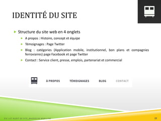 IDENTITÉ DU SITE
 Structure du site web en 4 onglets
 A propos : Histoire, concept et équipe
 Témoignages : Page Twitter
 Blog : catégories (Application mobile, institutionnel, bon plans et compagnies
ferroviaires) page Facebook et page Twitter
 Contact : Service client, presse, emplois, partenariat et commercial
ESC 127 AUDIT DE SITE_BAUDOUIN MARILYNE 22
 