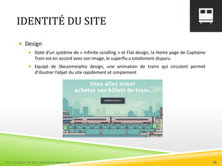 IDENTITÉ DU SITE
 Design
 Doté d’un système de « Infinite scrolling » et Flat design, la Home page de Capitaine
Train est en accord avec son image, le superflu a totalement disparu
 Equipé de Skeuomorphic design, une animation de trains qui circulent permet
d’illustrer l’objet du site rapidement et simplement
ESC 127 AUDIT DE SITE_BAUDOUIN MARILYNE 23
 