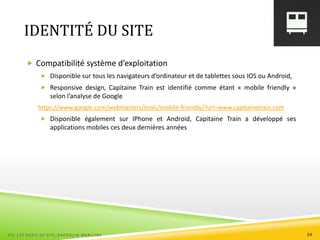 IDENTITÉ DU SITE
 Compatibilité système d’exploitation
 Disponible sur tous les navigateurs d’ordinateur et de tablettes sous IOS ou Android,
 Responsive design, Capitaine Train est identifié comme étant « mobile friendly »
selon l’analyse de Google
https://www.google.com/webmasters/tools/mobile-friendly/?url=www.capitainetrain.com
 Disponible également sur IPhone et Android, Capitaine Train a développé ses
applications mobiles ces deux dernières années
ESC 127 AUDIT DE SITE_BAUDOUIN MARILYNE 24
 