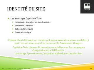 IDENTITÉ DU SITE
 Les avantages Capitaine Train
 Horaires des itinéraires les plus demandés
 Evènement calendrier
 Option automatiques
 Places vélo en ligne
Chaque client doit créer un compte utilisateur avant de réserver son billet, à
partir de son adresse mail ou de son profil Facebook et Google +
Capitaine Train dispose de données essentielles pour les campagnes
d’acquisition et de fidélisation :
parrainage / jeu concours / enquête satisfaction et besoin client
ESC 127 AUDIT DE SITE_BAUDOUIN MARILYNE 25
 