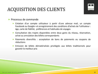 ACQUISITION DES CLIENTS
 Processus de commande
 Création d’un compte utilisateur à partir d’une adresse mail, un compte
Facebook ou Google+ et enregistrement des conditions d’achats de l’utilisateur :
âge, carte de fidélité, préférences et habitudes de voyages
 Consultation des trajets disponibles entre deux gares du réseau, réservation,
achat ou annulation des billets correspondants
 Paiements diversifiés : acceptation de bons de paiements ou coupons de
réductions
 Emission de billets dématérialisés privilégiés aux billets traditionnels pour
garantir le meilleur prix
ESC 127 AUDIT DE SITE_BAUDOUIN MARILYNE 28
 