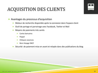 ACQUISITION DES CLIENTS
 Avantages du processus d’acquisition
 Moteur de recherche disponible après la connexion dans l’espace client
 Outil de partage et parrainage avec Facebook, Twitter et Mail
 Moyens de paiements très variés
 Cartes bancaires
 Paypal
 Chèques vacances
 Bons Voyage SNCF
 Sécurité de paiement mise en avant et relayée dans des publications du blog
ESC 127 AUDIT DE SITE_BAUDOUIN MARILYNE 33
 