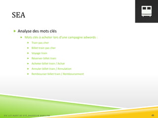 SEA
 Analyse des mots clés
 Mots clés à acheter lors d’une campagne adwords :
 Train pas cher
 Billet train pas cher
 Voyage train
 Réserver billet train
 Acheter billet train / Achat
 Annuler billet train / Annulation
 Rembourser billet train / Remboursement
ESC 127 AUDIT DE SITE_BAUDOUIN MARILYNE 45
 