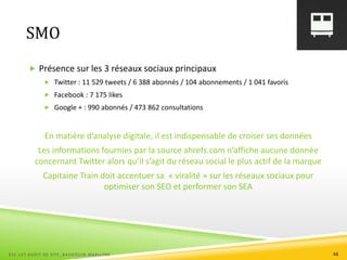 SMO
 Présence sur les 3 réseaux sociaux principaux
 Twitter : 11 529 tweets / 6 388 abonnés / 104 abonnements / 1 041 favoris
 Facebook : 7 175 likes
 Google + : 990 abonnés / 473 862 consultations
En matière d’analyse digitale, il est indispensable de croiser ses données
Les informations fournies par la source ahrefs.com n’affiche aucune donnée
concernant Twitter alors qu’il s’agit du réseau social le plus actif de la marque
Capitaine Train doit accentuer sa « viralité » sur les réseaux sociaux pour
optimiser son SEO et performer son SEA
ESC 127 AUDIT DE SITE_BAUDOUIN MARILYNE 48
 