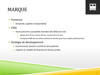 MARQUE
 Promesse
 Simplicité, rapidité et disponibilité
 Cible
 Toute personne susceptible d’acheter des billets de train
 Adulte 26 à 59 ans, Senior 60 ans, Jeunes (12 à 25 ans)
 Entreprises 40% de ces clients utilisent le service pour leurs trajets professionnels
 Stratégie de développement
 Communauté, bouche à oreille et zéro publicité
 Inspirée du modèle de Drop box et Ventes privées
ESC 127 AUDIT DE SITE_BAUDOUIN MARILYNE 5
 