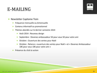 E-MAILING
 Newsletter Capitaine Train
 Fréquence mensuelle ou bimensuelle
 Contenu informatif ou promotionnel
 Thèmes abordés sur le dernier semestre 2014
 Août 2014 : Nouveau design
 Septembre : Devenez ambassadeur 5€ pour vous 5€ pour votre ami
 Octobre : Ouverture des ventes pour Noël
 Octobre : Relance « ouverture des ventes pour Noël » et « Devenez Ambassadeur
10€ pour vous 10€ pour votre ami »
 Présence du click to action
ESC 127 AUDIT DE SITE_BAUDOUIN MARILYNE 50
 