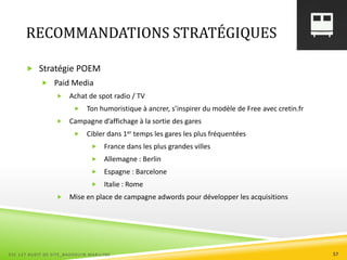 RECOMMANDATIONS STRATÉGIQUES
 Stratégie POEM
 Paid Media
 Achat de spot radio / TV
 Ton humoristique à ancrer, s’inspirer du modèle de Free avec cretin.fr
 Campagne d’affichage à la sortie des gares
 Cibler dans 1er temps les gares les plus fréquentées
 France dans les plus grandes villes
 Allemagne : Berlin
 Espagne : Barcelone
 Italie : Rome
 Mise en place de campagne adwords pour développer les acquisitions
ESC 127 AUDIT DE SITE_BAUDOUIN MARILYNE 57
 