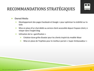 RECOMMANDATIONS STRATÉGIQUES
 Owned Media
 Développement des pages Facebook et Google + pour optimiser la visibilité sur la
toile
 Mise en place d’un chat dédié au service client accessible depuis l’espace client, à
relayer dans l’onglet blog
 Utilisation de la « gamification »
 Création dune grille d’avatar pour les clients inspiré du modèle Waze
 Mise en place de Trophées pour le meilleur parrain « Super Ambassadeur »
ESC 127 AUDIT DE SITE_BAUDOUIN MARILYNE 58
 