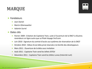 MARQUE
 Fondateurs
 Jean Daniel
 Martin Ottenwaelter
 Valentin Surrel
 Dates clés
 Février 2009 : Création de Capitaine Train, suite à l’ouverture de la SNCF à d’autres
revendeurs en ligne autre que sa filiale Voyage Sncf.com
 Juin 2010 : Signature du contrat d'accès aux systèmes de réservation de la SNCF
 Octobre 2010 : Début d'une bêta privé réservée à la famille des développeurs
 Mars 2011 : Ouverture de la bêta sous invitation
 Août 2011 : Capitaine Train vend les billets IDTGV
 Décembre 2011 : Capitaine Train vend les billets Lunea (Intercité nuit)
ESC 127 AUDIT DE SITE_BAUDOUIN MARILYNE 6
 
