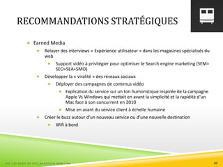 RECOMMANDATIONS STRATÉGIQUES
 Earned Media
 Relayer des interviews « Expérience utilisateur » dans les magasines spécialisés du
web
 Support vidéo à privilégier pour optimiser le Search engine marketing (SEM=
SEO+SEA+SMO)
 Développer la « viralité » des réseaux sociaux
 Déployer des campagnes de contenus vidéo
 Explication du service sur un ton humoristique inspirée de la campagne
Apple Vs Windows qui mettait en avant la simplicité et la rapidité d’un
Mac face à son concurrent en 2010
 Mise en avant du service client à échelle humaine
 Créer le buzz autour d’un nouveau service ou d’une nouvelle destination
 Wifi à bord
ESC 127 AUDIT DE SITE_BAUDOUIN MARILYNE 60
 