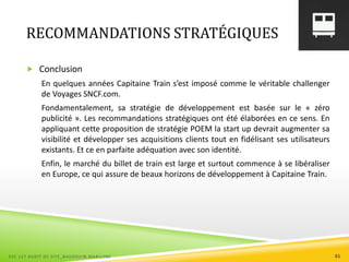 RECOMMANDATIONS STRATÉGIQUES
 Conclusion
En quelques années Capitaine Train s’est imposé comme le véritable challenger
de Voyages SNCF.com.
Fondamentalement, sa stratégie de développement est basée sur le « zéro
publicité ». Les recommandations stratégiques ont été élaborées en ce sens. En
appliquant cette proposition de stratégie POEM la start up devrait augmenter sa
visibilité et développer ses acquisitions clients tout en fidélisant ses utilisateurs
existants. Et ce en parfaite adéquation avec son identité.
Enfin, le marché du billet de train est large et surtout commence à se libéraliser
en Europe, ce qui assure de beaux horizons de développement à Capitaine Train.
ESC 127 AUDIT DE SITE_BAUDOUIN MARILYNE 61
 