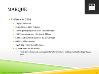 MARQUE
 Chiffres clés 2014
 19 pays desservis
 31 personnes dans l’équipe
 13 046 gares proposées dans toute l’Europe
 19 015 conversations clients soit 52/jour
 528 916 utilisateurs recensés au 31/12/2014
 660 851 billets vendus
 4 239 772 recherches effectuées
 5, 5 M€ levés en décembre
 Fonds d’investissement Alven capital dont Kima Ventures établissement cofondé par Xavier
Niels
ESC 127 AUDIT DE SITE_BAUDOUIN MARILYNE 9
 