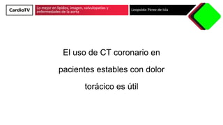 Lo mejor en lípidos, imagen, valvulopatías y
enfermedades de la aorta Leopoldo Pérez de Isla
El uso de CT coronario en
pacientes estables con dolor
torácico es útil
 