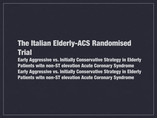 The Italian Elderly-ACS Randomised
Trial
Early Aggressive vs. Initially Conservative Strategy in Elderly
Patients witn non-ST elevation Acute Coronary Syndrome
Early Aggressive vs. Initially Conservative Strategy in Elderly
Patients witn non-ST elevation Acute Coronary Syndrome
 