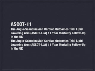 ASCOT-11
The Anglo-Scandinavian Cardiac Outcomes Trial Lipid
Lowering Arm (ASCOT-LLA) 11 Year Mortality Follow-Up
in the UK
The Anglo-Scandinavian Cardiac Outcomes Trial Lipid
Lowering Arm (ASCOT-LLA) 11 Year Mortality Follow-Up
in the UK
 