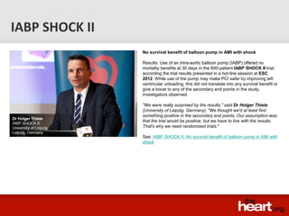 IABP SHOCK II
                No survival benefit of balloon pump in AMI with shock

                Results: Use of an intra-aortic balloon pump (IABP) offered no
                mortality benefits at 30 days in the 600-patient IABP SHOCK II trial,
                according the trial results presented in a hot-line session at ESC
                2012. While use of the pump may make PCI safer by improving left
                ventricular unloading, this did not translate into any survival benefit or
                give a boost to any of the secondary end points in the study,
                investigators observed.

                "We were really surprised by the results," said Dr Holger Thiele
                (University of Leipzig, Germany). "We thought we'd at least find
                something positive in the secondary end points. Our assumption was
                that the trial would be positive, but we have to live with the results.
                That's why we need randomized trials."

                See: IABP SHOCK II: No survival benefit of balloon pump in AMI with
                shock
 