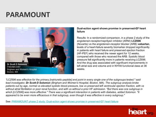 PARAMOUNT
                                                                Dual-action agent shows promise in preserved-EF heart
                                                                failure

                                                                Results: In a randomized comparison, in a phase 2 study of the
                                                                angiotensin-receptor/neprilysin inhibitor (ARNI) LCZ696
                                                                (Novartis) vs the angiotensin-receptor blocker (ARB) valsartan,
                                                                levels of a heart-failure severity biomarker dropped significantly
                                                                in patients with heart failure and preserved ejection fraction
                                                                (HF-PEF) who received the newer agent for 12 weeks,
                                                                compared with those who received the ARB. Systolic blood
                                                                pressure fell significantly more in patients receiving LCZ696.
                                                                And the drug was associated with significant improvements in
                                                                left atrial size and volume and in NYHA functional class at 36
                                                                weeks.



"LCZ696 was effective for the primary [natriuretic-peptide] end point in every single one of the subgroups tested," said
lead investigator, Dr Scott D Solomon (Brigham and Women's Hospital, Boston, MA). The subgroup analysis broke
patients out by age, normal vs elevated systolic blood pressure, low vs preserved left ventricular ejection fraction, with vs
without atrial fibrillation or poor renal function, and with vs without a prior HF admission. "But there was one subgroup in
which [LCZ696] was more effective." There was a significant interaction in patients with diabetes, added Solomon. "It
appeared to be even more efficacious in that subgroup, even though it was effective in every subgroup."

See: PARAMOUNT phase 2 study: Dual-action agent shows promise in preserved-EF heart failure
 