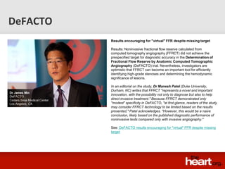 DeFACTO
          Results encouraging for "virtual" FFR despite missing target

          Results: Noninvasive fractional flow reserve calculated from
          computed tomography angiography (FFRCT) did not achieve the
          prespecified target for diagnostic accuracy in the Determination of
          Fractional Flow Reserve by Anatomic Computed Tomographic
          Angiography (DeFACTO) trial. Nevertheless, investigators are
          optimistic that FFRCT can become an important tool for efficiently
          identifying high-grade stenoses and determining the hemodynamic
          significance of lesions.

          In an editorial on the study, Dr Manesh Patel (Duke University,
          Durham, NC) writes that FFRCT "represents a novel and important
          innovation, with the possibility not only to diagnose but also to help
          direct invasive treatment." Because FFRCT demonstrated only
          "modest" specificity in DeFACTO, "at first glance, readers of the study
          may consider FFRCT technology to be limited based on the results
          presented," Patel acknowledges. "However, this would be a naive
          conclusion, likely based on the published diagnostic performance of
          noninvasive tests compared only with invasive angiography."

          See: DeFACTO results encouraging for "virtual" FFR despite missing
          target
 