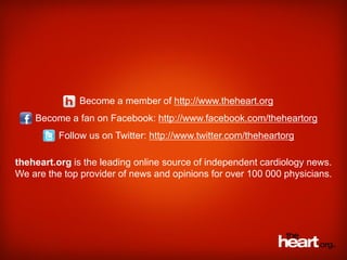 Become a member of http://www.theheart.org
    Become a fan on Facebook: http://www.facebook.com/theheartorg
          Follow us on Twitter: http://www.twitter.com/theheartorg

theheart.org is the leading online source of independent cardiology news.
We are the top provider of news and opinions for over 100 000 physicians.
 
