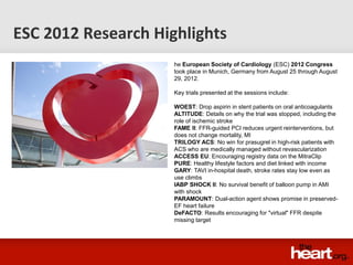 ESC 2012 Research Highlights
                     he European Society of Cardiology (ESC) 2012 Congress
                     took place in Munich, Germany from August 25 through August
                     29, 2012.

                     Key trials presented at the sessions include:

                     WOEST: Drop aspirin in stent patients on oral anticoagulants
                     ALTITUDE: Details on why the trial was stopped, including the
                     role of ischemic stroke
                     FAME II: FFR-guided PCI reduces urgent reinterventions, but
                     does not change mortality, MI
                     TRILOGY ACS: No win for prasugrel in high-risk patients with
                     ACS who are medically managed without revascularization
                     ACCESS EU: Encouraging registry data on the MitraClip
                     PURE: Healthy lifestyle factors and diet linked with income
                     GARY: TAVI in-hospital death, stroke rates stay low even as
                     use climbs
                     IABP SHOCK II: No survival benefit of balloon pump in AMI
                     with shock
                     PARAMOUNT: Dual-action agent shows promise in preserved-
                     EF heart failure
                     DeFACTO: Results encouraging for "virtual" FFR despite
                     missing target
 