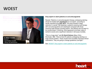 WOEST
        Drop aspirin in stent patients on oral anticoagulants

        Results: Patients on oral anticoagulant therapy undergoing stenting
        should be treated with clopidogrel but not aspirin, according to
        results reported at the ESC 2012. The study showed a large
        reduction in overall TIMI bleeding in patients receiving dual therapy
        with oral anticoagulants and clopidogrel compared with those
        receiving triple therapy including aspirin. And efficacy did not seem to
        be compromised. If anything, there appeared to be lower rates of
        ischemic events and a significant reduction in all-cause mortality.

        "This is a huge deal," said Dr David Holmes (Mayo Clinic,
        Rochester, MN). "How to treat AF patients undergoing stenting is a
        huge clinical problem. These results have incredibly important clinical
        implications. They are going to change guidelines overnight."

        See: WOEST: Drop aspirin in stent patients on oral anticoagulants
 