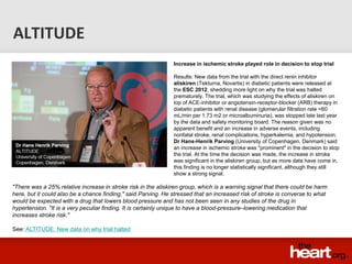 ALTITUDE
                                                               Increase in ischemic stroke played role in decision to stop trial

                                                               Results: New data from the trial with the direct renin inhibitor
                                                               aliskiren (Tekturna, Novartis) in diabetic patients were released at
                                                               the ESC 2012, shedding more light on why the trial was halted
                                                               prematurely. The trial, which was studying the effects of aliskiren on
                                                               top of ACE-inhibitor or angiotensin-receptor-blocker (ARB) therapy in
                                                               diabetic patients with renal disease (glomerular filtration rate <60
                                                               mL/min per 1.73 m2 or microalbuminuria), was stopped late last year
                                                               by the data and safety monitoring board. The reason given was no
                                                               apparent benefit and an increase in adverse events, including
                                                               nonfatal stroke, renal complications, hyperkalemia, and hypotension.
                                                               Dr Hans-Henrik Parving (University of Copenhagen, Denmark) said
                                                               an increase in ischemic stroke was "prominent" in the decision to stop
                                                               the trial. At the time the decision was made, the increase in stroke
                                                               was significant in the aliskiren group, but as more data have come in,
                                                               this finding is no longer statistically significant, although they still
                                                               show a strong signal.

"There was a 25% relative increase in stroke risk in the aliskiren group, which is a warning signal that there could be harm
here, but it could also be a chance finding," said Parving. He stressed that an increased risk of stroke is converse to what
would be expected with a drug that lowers blood pressure and has not been seen in any studies of the drug in
hypertension. "It is a very peculiar finding. It is certainly unique to have a blood-pressure–lowering medication that
increases stroke risk."

See: ALTITUDE: New data on why trial halted
 