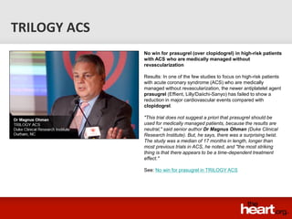 TRILOGY ACS
              No win for prasugrel (over clopidogrel) in high-risk patients
              with ACS who are medically managed without
              revascularization

              Results: In one of the few studies to focus on high-risk patients
              with acute coronary syndrome (ACS) who are medically
              managed without revascularization, the newer antiplatelet agent
              prasugrel (Effient, Lilly/Daiichi-Sanyo) has failed to show a
              reduction in major cardiovascular events compared with
              clopidogrel.

              "This trial does not suggest a priori that prasugrel should be
              used for medically managed patients, because the results are
              neutral," said senior author Dr Magnus Ohman (Duke Clinical
              Research Institute). But, he says, there was a surprising twist.
              The study was a median of 17 months in length, longer than
              most previous trials in ACS, he noted, and "the most striking
              thing is that there appears to be a time-dependent treatment
              effect."

              See: No win for prasugrel in TRILOGY ACS
 