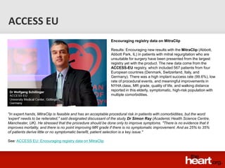 ACCESS EU
                                                              Encouraging registry data on MitraClip

                                                              Results: Encouraging new results with the MitraClip (Abbott,
                                                              Abbott Park, IL) in patients with mitral regurgitation who are
                                                              unsuitable for surgery have been presented from the largest
                                                              registry yet with the product. The new data come from the
                                                              ACCESS-EU registry, which included 567 patients from four
                                                              European countries (Denmark, Switzerland, Italy, and
                                                              Germany). There was a high implant success rate (99.6%), low
                                                              rate of procedural events, and meaningful improvements in
                                                              NYHA class, MR grade, quality of life, and walking distance
                                                              reported in this elderly, symptomatic, high-risk population with
                                                              multiple comorbidities.




"In expert hands, MitraClip is feasible and has an acceptable procedural risk in patients with comorbidities, but the word
'expert' needs to be reiterated," said designated discussant of the study Dr Simon Ray (Academic Health Science Centre,
Manchester, UK). He stressed that the procedure should be done only to improve symptoms. "There is no evidence that it
improves mortality, and there is no point improving MR grade if there is no symptomatic improvement. And as 25% to 35%
of patients derive little or no symptomatic benefit, patient selection is a key issue."

See: ACCESS EU: Encouraging registry data on MitraClip
 