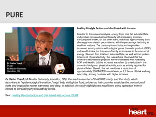 PURE
                                                                Healthy lifestyle factors and diet linked with income

                                                                Results: In this newest analysis, energy from total fat, saturated fats,
                                                                and protein increased almost linearly with increasing incomes.
                                                                Carbohydrate intake, on the other hand, made up approximately 65%
                                                                of energy from diets in poor nations, with the percentage declining in
                                                                wealthier nations. The consumption of fruits and vegetables
                                                                increased among nations with a higher gross domestic product (GDP)
                                                                and wealth index, but this was offset by an increase in the amount of
                                                                energy obtained from total and saturated fats, as well as from protein.
                                                                In terms of physical activity, the researchers observed that the
                                                                amount of recreational physical activity increased with increasing
                                                                GDP and wealth, but this increase was offset by a reduction in the
                                                                amount of obligatory physical activity, such as activity required for
                                                                physical labor. Overall, the net result was a reduction of
                                                                approximately 2000 METS/minute/week, or 2.7 hours of brisk walking
                                                                every day, among countries with higher incomes.

Dr Salim Yusuf (McMaster University, Hamilton, ON), the lead researcher of the PURE study, said the study, which
describes an "epidemiological transition," might help shift global food policies so that countries subsidize the production of
fruits and vegetables rather than meat and dairy. In addition, the study highlights an insufficient policy approach when it
comes to increasing physical-activity levels.

See: Healthy lifestyle factors and diet linked with income: PURE
 