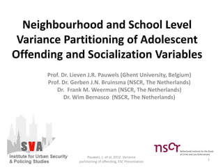 Neighbourhood and School Level
Variance Partitioning of Adolescent
Offending and Socialization Variables
Prof. Dr. Lieven J.R. Pauwels (Ghent University, Belgium)
Prof. Dr. Gerben J.N. Bruinsma (NSCR, The Netherlands)
Dr. Frank M. Weerman (NSCR, The Netherlands)
Dr. Wim Bernasco (NSCR, The Netherlands)
1
Pauwels, L. et al, 2012. Variance
partitioning of offending, ESC Presentation
 