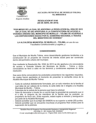 ALCALDÍA MUNICIPAL DE MURILLO TOLIMA
Nit. 800010350-8
Despacho Alcaldesa
RESOLUCIÓN N° 0146
(06 DE ABRIL DE 2014)
£(POR MEDIO DE LA CUAL SE ADICIONA LA RESOLUCIÓN No. 0594 DE 2013
EN LA CUAL SE DIO APERTURA A LA CONVOCATORIA DE ACCESO A
VIVIENDA URBANA DEL MUNICIPIO DEMURILLO - TOLIMA DEACUERDO A
LAS DISPOSICIONES DADAS POR EL GOBIERNO NACIONAL A TRAVÉS
DEL MINISTERIO DE VIVIENDA"
LA ALCALDESA MUNICIPAL DE MURILLO - TOLIMA, en uso de sus
Facultades Constitucionales y Legales, y
CONSIDERANDO:
Que el Municipio de Murillo Tolima, viene desarrollando gestiones tendientes a la
construcción de un proyecto de vivienda de interés social para ser construido
dentro del perímetro urbano del municipio.
Que mediante la Resolución No. 0594 de 2013 se dio apertura a la convocatoria
de acceso a Vivienda Urbana del Municipio de Murillo - Tolima y dicha
convocatoria se llevó a cabo en los términos y condiciones expresas en dicha
resolución.
Que para dicha convocatoria los postulados presentaron los siguientes requisitos,
los cuales fueron aportados al momento de presentar la ventanilla única de la
Alcaldía Municipal de Murillo Tolima:
- Carta de solicitud debidamente formulada, por un solo miembro de la familia el
cual debe de ser cabeza de la misma; la carta debe de ir dirigida a la Alcaldía
Municipal deMurillo - Tolima.
- Fotocopia de la cédula de la persona que hace la solicitud.
- Debe de demostrar a través de un escrito bajo ta gravedad de juramento que ni
el o elia, ni ninguno de ios miembros de la familia que se postulan, es
propietario de finca raíz. (Este requisito, estará sujeto a revisión y averiguación
por parte de la Alcaldía Municipal)
- Deberá acreditar que el puntaje del SiSBEN no es superior a veinte (20) puntos.
- Deberá acreditar que se encuentre inscrito(a) al programa Red Unidos para la
superación de la pobreza.
"Gestión Para El ProgresoCon Desarrollo Humano e Integración Regional"
Cra 8 No.3 - 85 Centro Telf. 2532065
E-maíl: alcaldia@murillo-tolima.gov.co - Página Web: www.murillo-tolima.gov.co
 