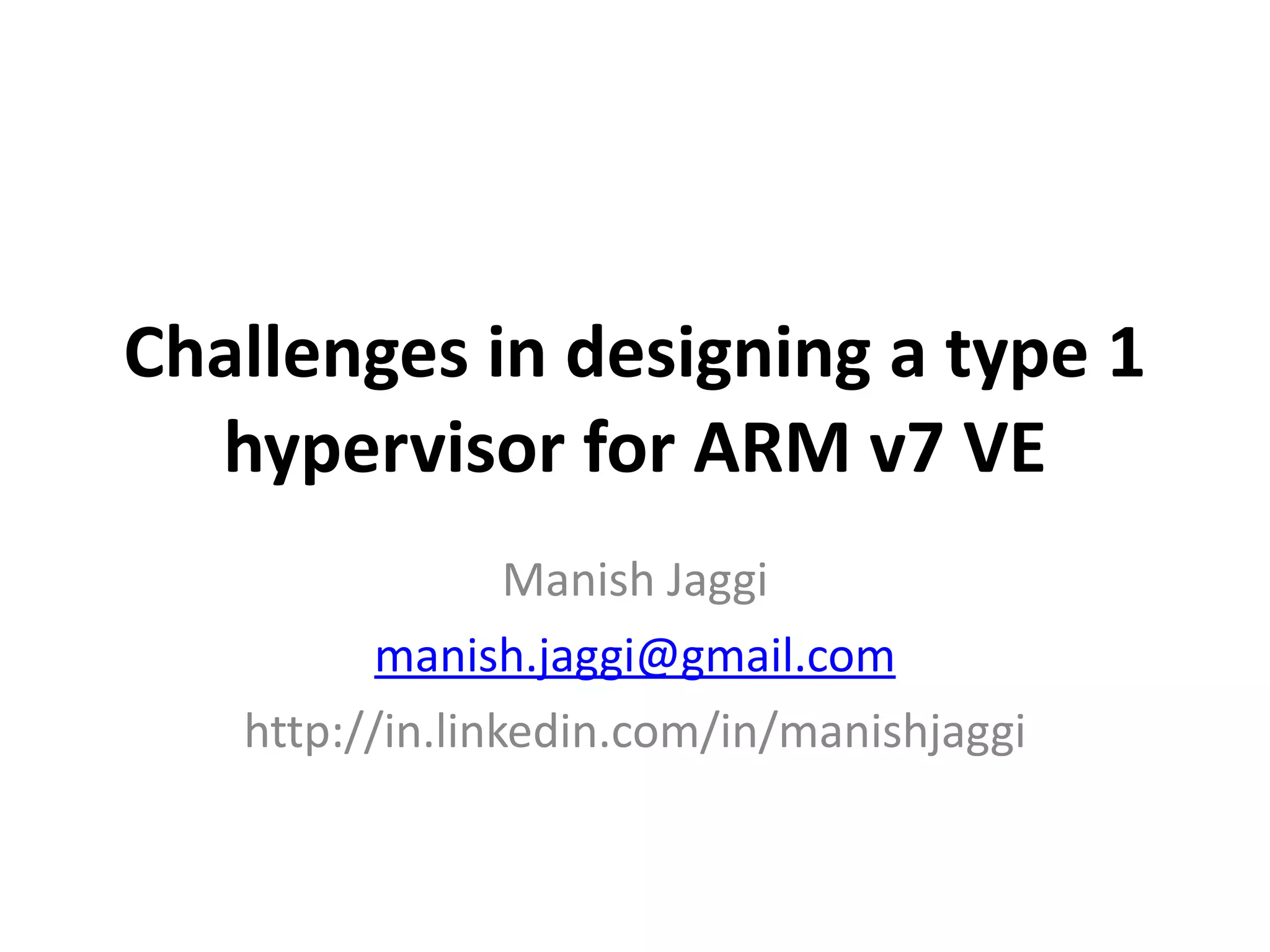 Challenges 
in 
designing 
a 
type 
1 
hypervisor 
for 
ARM 
v7 
VE 
Manish 
Jaggi 
manish.jaggi@gmail.com 
http://in.linkedin.com/in/manishjaggi 
 
